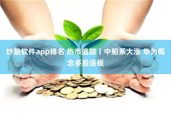 炒股软件app排名 热市追踪丨中船系大涨 华为概念多股连板