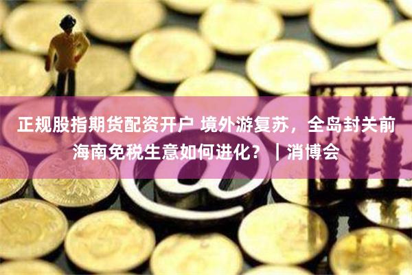 正规股指期货配资开户 境外游复苏，全岛封关前海南免税生意如何进化？｜消博会