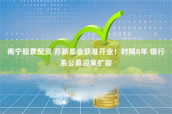 南宁股票配资 苏新基金获准开业！时隔8年 银行系公募迎来扩容