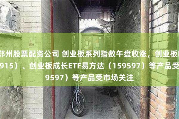 郑州股票配资公司 创业板系列指数午盘收涨，创业板ETF（159915）、创业板成长ETF易方达（159597）等产品受市场关注