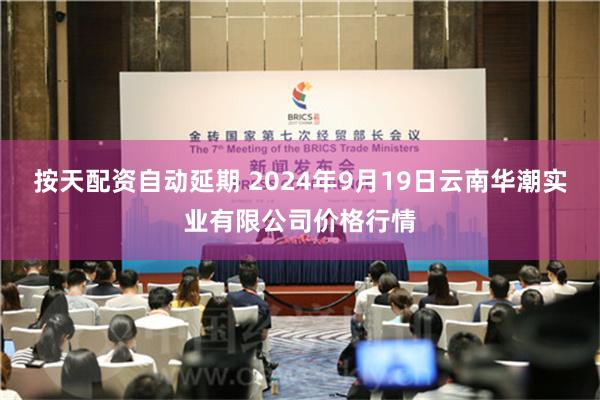 按天配资自动延期 2024年9月19日云南华潮实业有限公司价格行情