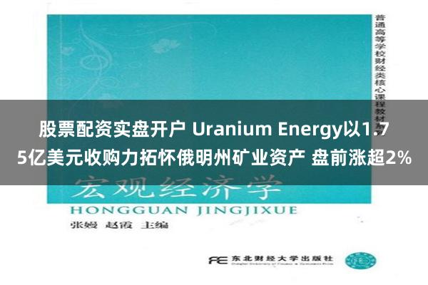 股票配资实盘开户 Uranium Energy以1.75亿美元收购力拓怀俄明州矿业资产 盘前涨超2%