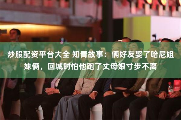 炒股配资平台大全 知青故事：俩好友娶了哈尼姐妹俩，回城时怕他跑了丈母娘寸步不离