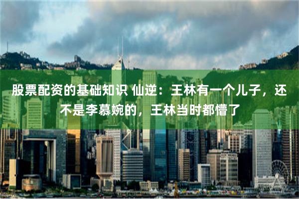 股票配资的基础知识 仙逆：王林有一个儿子，还不是李慕婉的，王林当时都懵了