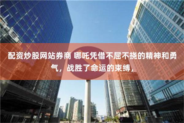 配资炒股网站券商 哪吒凭借不屈不挠的精神和勇气，战胜了命运的束缚，