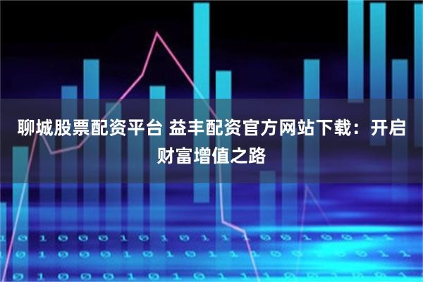 聊城股票配资平台 益丰配资官方网站下载：开启财富增值之路