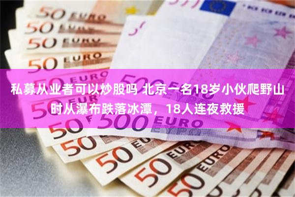 私募从业者可以炒股吗 北京一名18岁小伙爬野山时从瀑布跌落冰潭，18人连夜救援
