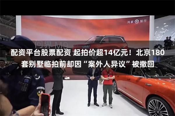 配资平台股票配资 起拍价超14亿元！北京180套别墅临拍前却因“案外人异议”被撤回