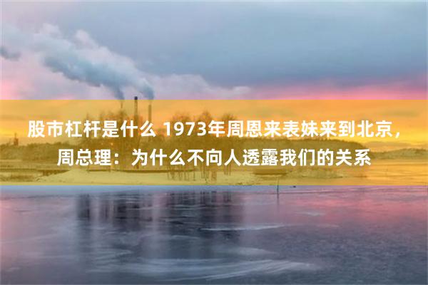 股市杠杆是什么 1973年周恩来表妹来到北京，周总理：为什么不向人透露我们的关系