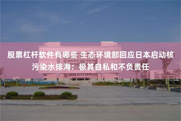 股票杠杆软件有哪些 生态环境部回应日本启动核污染水排海：极其自私和不负责任