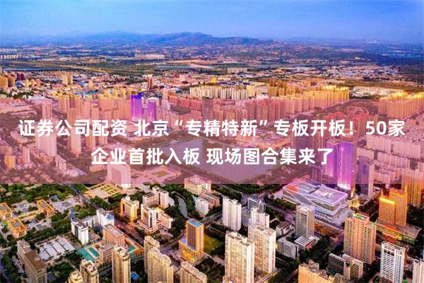 证券公司配资 北京“专精特新”专板开板！50家企业首批入板 现场图合集来了