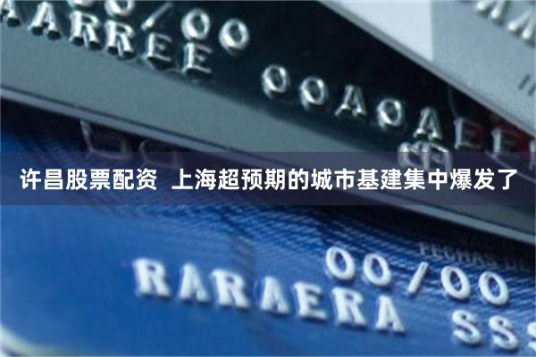 许昌股票配资  上海超预期的城市基建集中爆发了