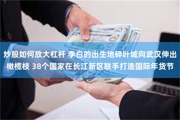 炒股如何放大杠杆 李白的出生地碎叶城向武汉伸出橄榄枝 38个国家在长江新区联手打造国际年货节