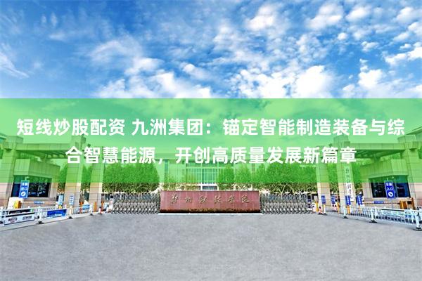短线炒股配资 九洲集团：锚定智能制造装备与综合智慧能源，开创高质量发展新篇章
