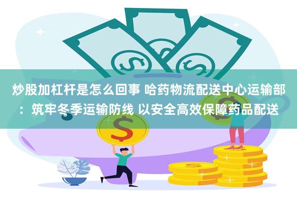 炒股加杠杆是怎么回事 哈药物流配送中心运输部：筑牢冬季运输防线 以安全高效保障药品配送