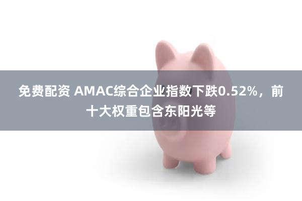 免费配资 AMAC综合企业指数下跌0.52%，前十大权重包含东阳光等