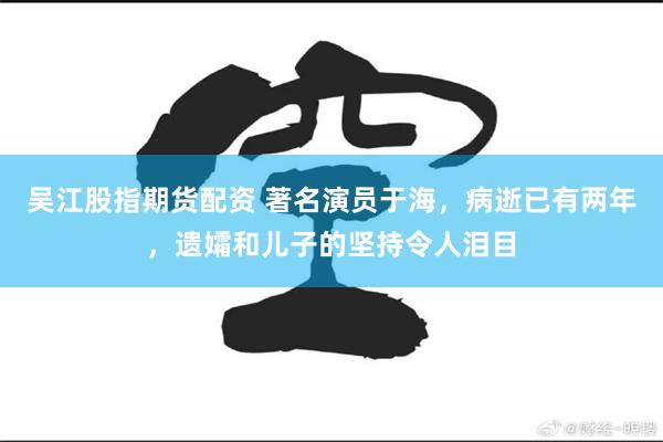 吴江股指期货配资 著名演员于海，病逝已有两年，遗孀和儿子的坚持令人泪目