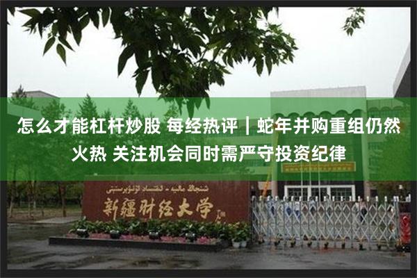 怎么才能杠杆炒股 每经热评︱蛇年并购重组仍然火热 关注机会同时需严守投资纪律