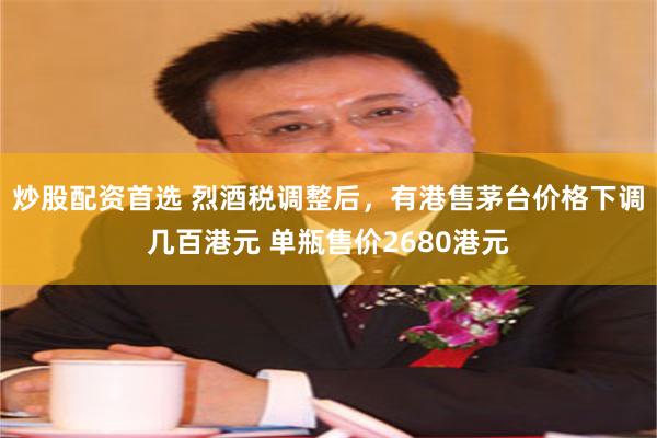 炒股配资首选 烈酒税调整后，有港售茅台价格下调几百港元 单瓶售价2680港元