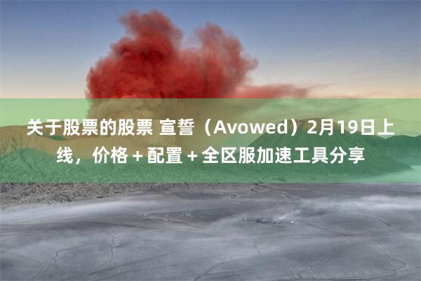 关于股票的股票 宣誓（Avowed）2月19日上线，价格＋配置＋全区服加速工具分享