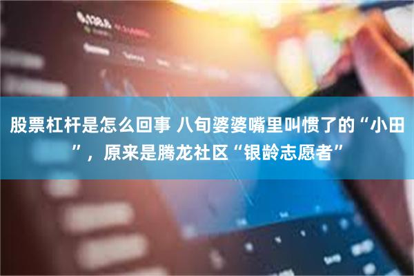 股票杠杆是怎么回事 八旬婆婆嘴里叫惯了的“小田”，原来是腾龙社区“银龄志愿者”