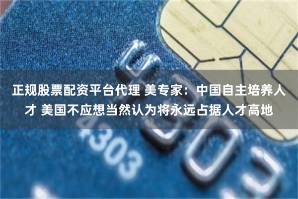 正规股票配资平台代理 美专家：中国自主培养人才 美国不应想当然认为将永远占据人才高地