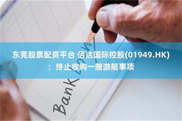 东莞股票配资平台 佰达国际控股(01949.HK)：终止收购一艘游艇事项