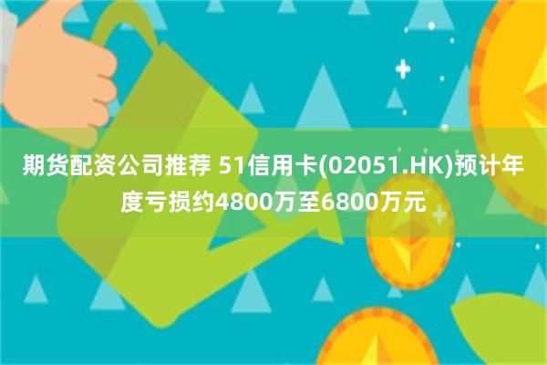 期货配资公司推荐 51信用卡(02051.HK)预计年度亏损约4800万至6800万元