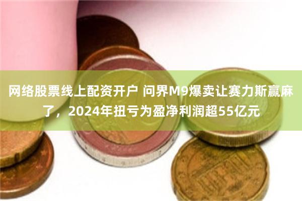 网络股票线上配资开户 问界M9爆卖让赛力斯赢麻了,2024年扭亏为盈净利润超55亿元