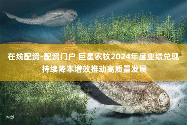 在线配资-配资门户 巨星农牧2024年度业绩兑现 持续降本增效推动高质量发展