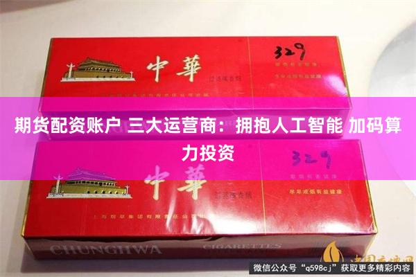 期货配资账户 三大运营商：拥抱人工智能 加码算力投资