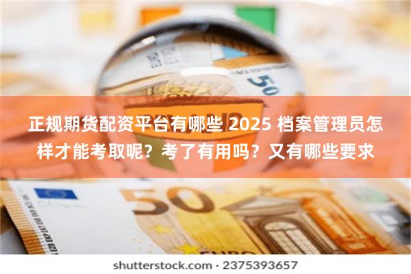 正规期货配资平台有哪些 2025 档案管理员怎样才能考取呢？考了有用吗？又有哪些要求