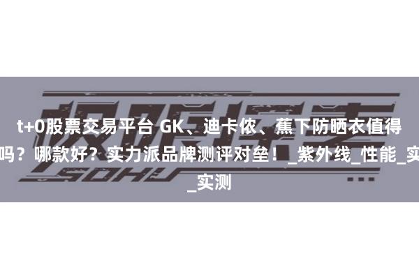 t+0股票交易平台 GK、迪卡侬、蕉下防晒衣值得买吗？哪款好？实力派品牌测评对垒！_紫外线_性能_实测