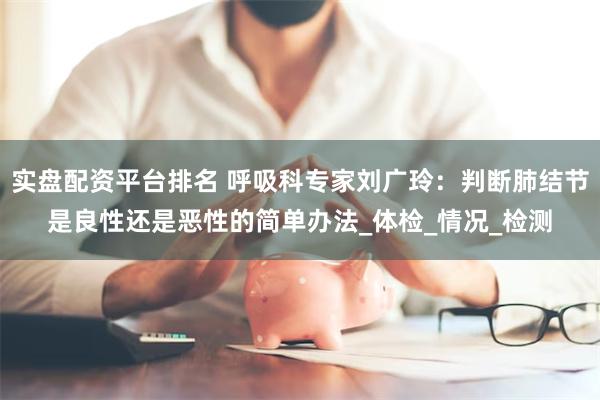 实盘配资平台排名 呼吸科专家刘广玲：判断肺结节是良性还是恶性的简单办法_体检_情况_检测
