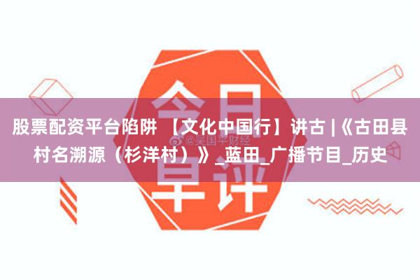 股票配资平台陷阱 【文化中国行】讲古 |《古田县村名溯源（杉洋村）》_蓝田_广播节目_历史