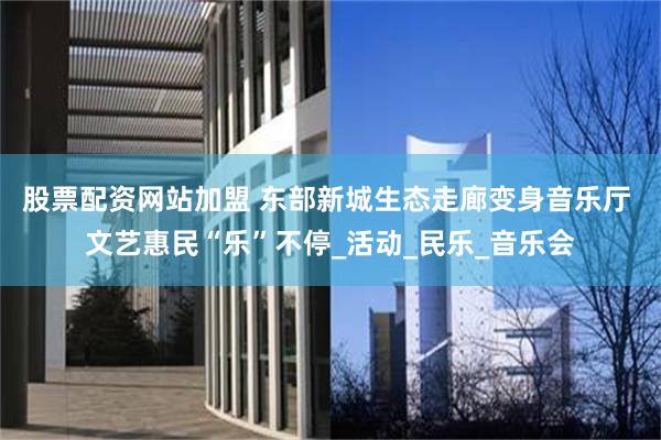 股票配资网站加盟 东部新城生态走廊变身音乐厅 文艺惠民“乐”不停_活动_民乐_音乐会