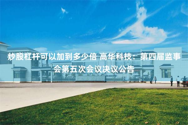 炒股杠杆可以加到多少倍 高华科技：第四届监事会第五次会议决议公告