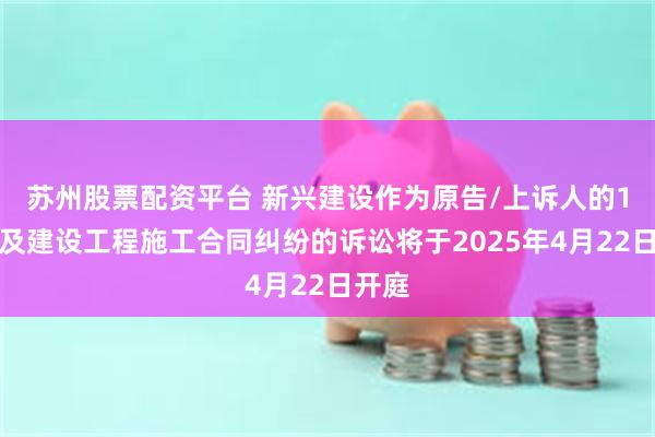 苏州股票配资平台 新兴建设作为原告/上诉人的1起涉及建设工程施工合同纠纷的诉讼将于2025年4月22日开庭