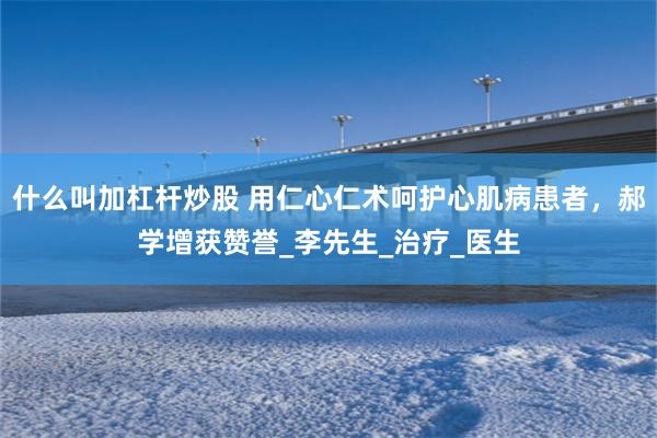 什么叫加杠杆炒股 用仁心仁术呵护心肌病患者，郝学增获赞誉_李先生_治疗_医生