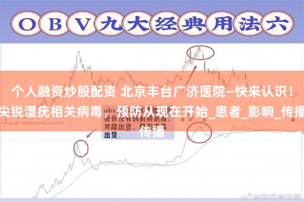个人融资炒股配资 北京丰台广济医院—快来认识！尖锐湿疣相关病毒，预防从现在开始_患者_影响_传播