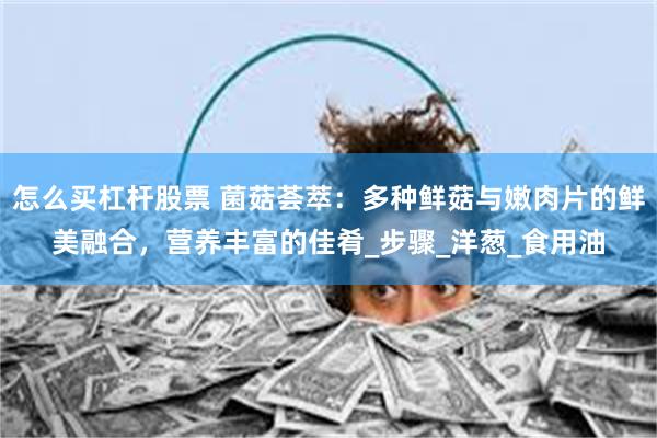 怎么买杠杆股票 菌菇荟萃：多种鲜菇与嫩肉片的鲜美融合，营养丰富的佳肴_步骤_洋葱_食用油
