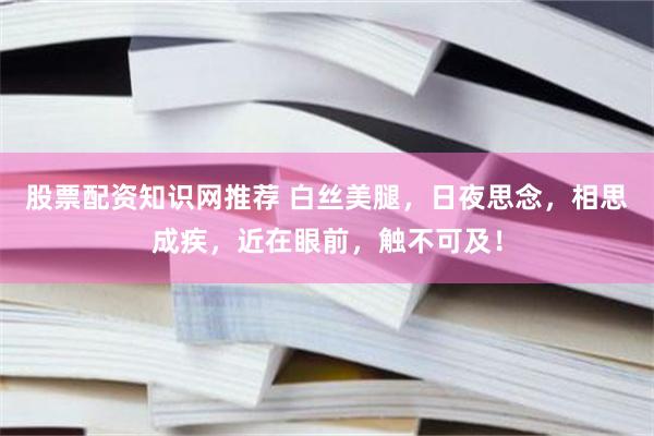 股票配资知识网推荐 白丝美腿，日夜思念，相思成疾，近在眼前，触不可及！