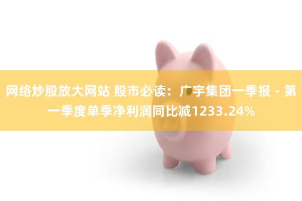 网络炒股放大网站 股市必读：广宇集团一季报 - 第一季度单季净利润同比减1233.24%