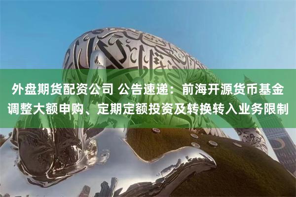 外盘期货配资公司 公告速递：前海开源货币基金调整大额申购、定期定额投资及转换转入业务限制