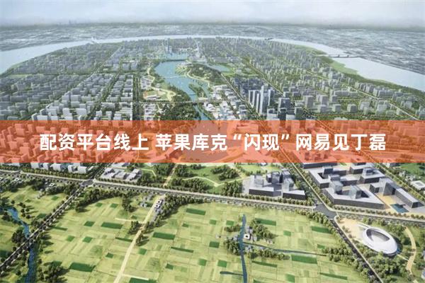 配资平台线上 苹果库克“闪现”网易见丁磊