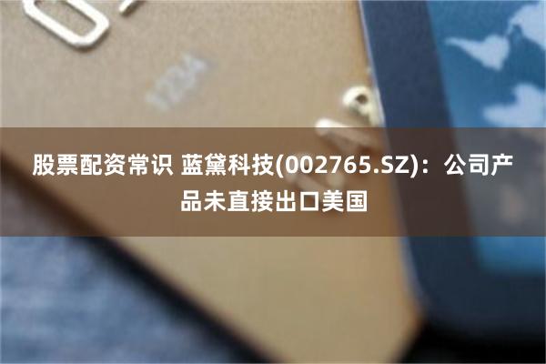 股票配资常识 蓝黛科技(002765.SZ)：公司产品未直接出口美国