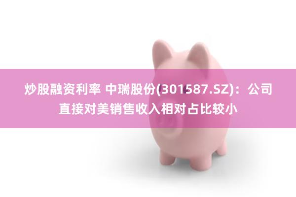 炒股融资利率 中瑞股份(301587.SZ)：公司直接对美销售收入相对占比较小