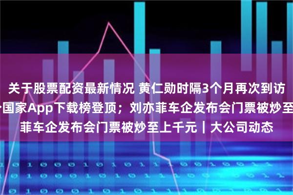 关于股票配资最新情况 黄仁勋时隔3个月再次到访北京；淘宝已在16个国家App下载榜登顶；刘亦菲车企发布会门票被炒至上千元｜大公司动态