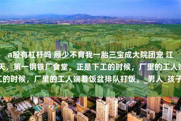 a股有杠杆吗 顾少不育我一胎三宝成大院团宠 江舒棠顾政南 1977年夏天，第一钢铁厂食堂。正是下工的时候，厂里的工人端着饭盆排队打饭。_男人_孩子_粮票