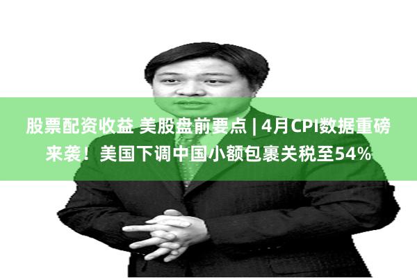 股票配资收益 美股盘前要点 | 4月CPI数据重磅来袭！美国下调中国小额包裹关税至54%